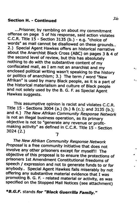 26 Section H. - Continued  -..Prisoner, by rambling on about my commitment offense on page 5 of his response, said action violates C.C.R. Title 15 - Section 3135 (b.) - e.g. "choice of words" as mail cannot be disallowed on these grounds.. 2.) Special Agent Hawkes offers an historical narrative about the Anarchist Black Cross (ABC) on pages 3 & 4 of the second level of review, but this has absolutely nothing to do with the substantive content of my confiscated mail, as I am not an anarchist and my enclosed political writing wasn’t speaking to the history or politics of anarchism; 3.) The term / word "New Afrikan" is used by many Black people, as it is a part of the historical materialism and culture of Black people and not solely used by the B. G. F. as Special Agent Hawkes suggests.  This assumptive opinion is racist and violates C.C.R. Title 15 - Sections 3004 (a.) (b.) & (c.); and 3135 (b.); and 4.) The New Afrikan Community Response Network is not an illegal business operation, as its primary objective is not to "generate any revenue or profit- making activity" as defined in C.C.R. Title 15 - Section 3024 (2.) 4  The New Afrikan Community Response Network Proposal is a free community initiative that does not involve any other prisoners except for myself!! The objective of this proposal is to ensure the protections of prisoners 1st Amendment Constitutional freedoms of speech / expression and not to generate funds to or for anybody.. Special Agent Hawkes fails miserably by not offering any substantive material evidence that I was promoting B. G. F. - related material or activity, as was specified on the Stopped Mail Notices (see attachment)  *B.G.F. stands for "Black Guerrilla Family." 